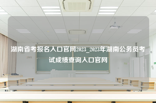 湖南省考报名入口官网2023_2023年湖南公务员考试成绩查询入口官网