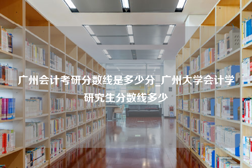 广州会计考研分数线是多少分_广州大学会计学研究生分数线多少