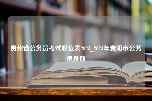 贵州省公务员考试职位表2023_2023年贵阳市公务员录取