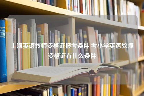 上海英语教师资格证报考条件 考小学英语教师资格证有什么条件