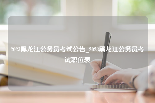 2023黑龙江公务员考试公告_2023黑龙江公务员考试职位表