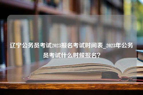 辽宁公务员考试2023报名考试时间表_2023年公务员考试什么时候报名？