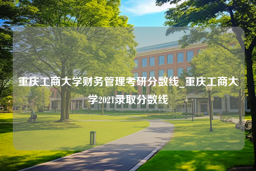 重庆工商大学财务管理考研分数线_重庆工商大学2021录取分数线
