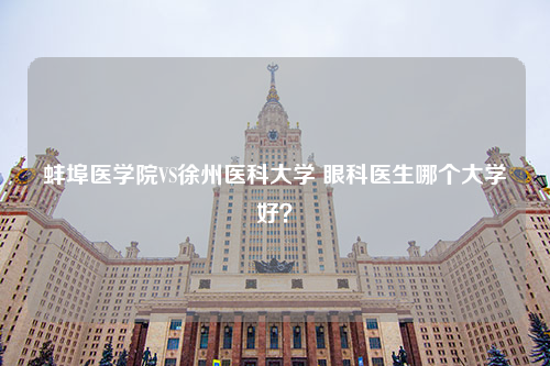 蚌埠医学院VS徐州医科大学 眼科医生哪个大学好？