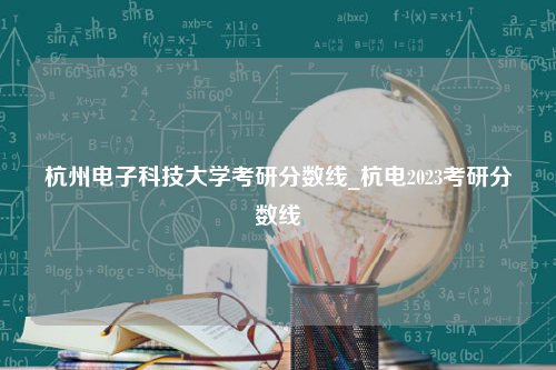 杭州电子科技大学考研分数线_杭电2023考研分数线