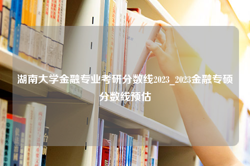 湖南大学金融专业考研分数线2023_2023金融专硕分数线预估