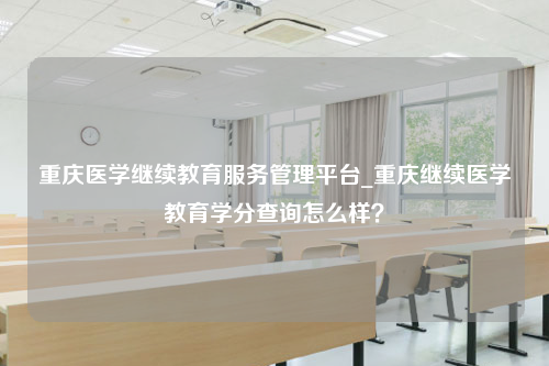 重庆医学继续教育服务管理平台_重庆继续医学教育学分查询怎么样？