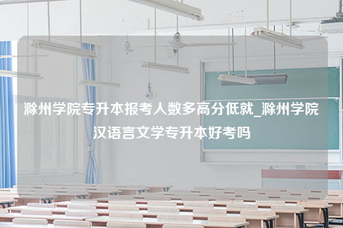 滁州学院专升本报考人数多高分低就_滁州学院汉语言文学专升本好考吗