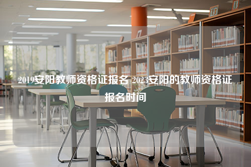 2019安阳教师资格证报名 2023安阳的教师资格证报名时间