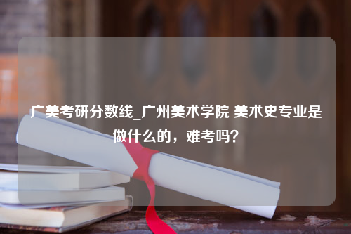 广美考研分数线_广州美术学院 美术史专业是做什么的，难考吗？