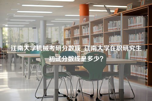 江南大学机械考研分数线_江南大学在职研究生初试分数线是多少？
