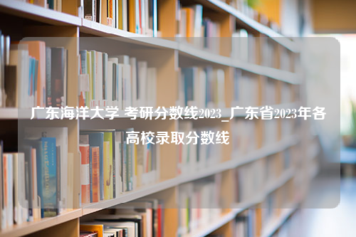 广东海洋大学 考研分数线2023_广东省2023年各高校录取分数线
