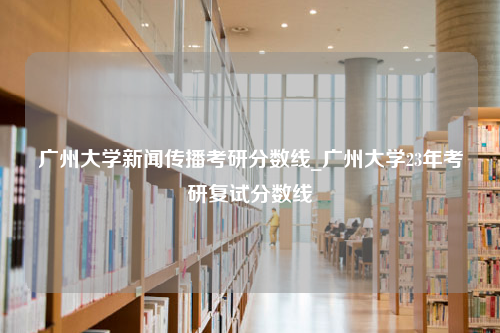 广州大学新闻传播考研分数线_广州大学23年考研复试分数线