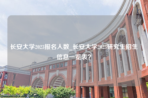 长安大学2023报名人数_长安大学2023研究生招生信息一览表？