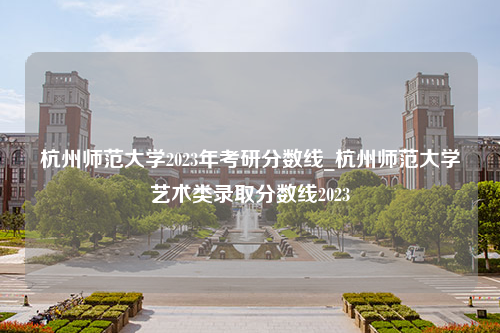 杭州师范大学2023年考研分数线_杭州师范大学艺术类录取分数线2023
