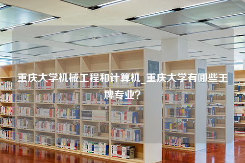 重庆大学机械工程和计算机_重庆大学有哪些王牌专业？