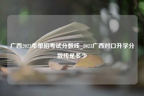 广西2023年单招考试分数线_2023广西对口升学分数线是多少
