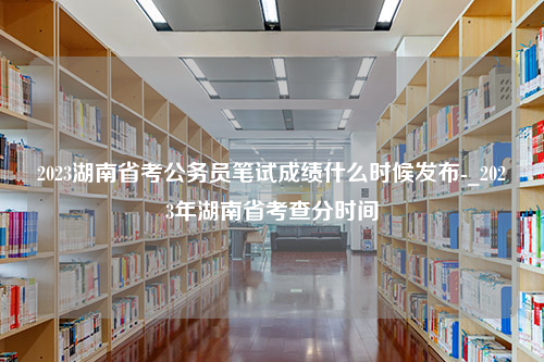 2023湖南省考公务员笔试成绩什么时候发布-_2023年湖南省考查分时间