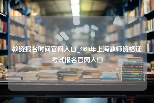 教资报名时间官网入口_2020年上海教师资格证考试报名官网入口
