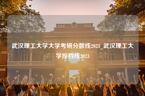 武汉理工大学大学考研分数线2023_武汉理工大学投档线2023