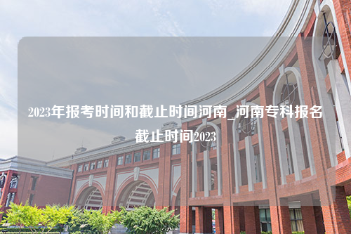 2023年报考时间和截止时间河南_河南专科报名截止时间2023