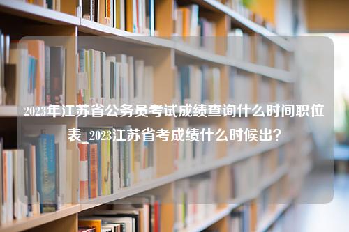 2023年江苏省公务员考试成绩查询什么时间职位表_2023江苏省考成绩什么时候出？
