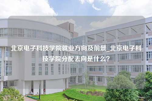 北京电子科技学院就业方向及前景_北京电子科技学院分配去向是什么？
