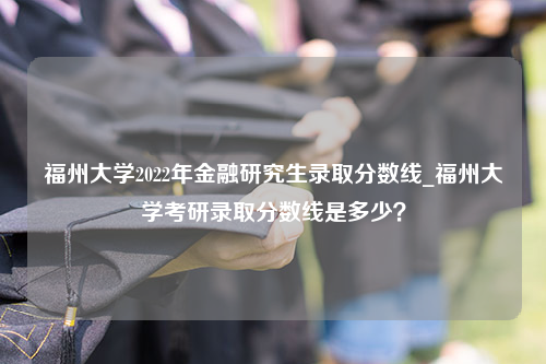 福州大学2022年金融研究生录取分数线_福州大学考研录取分数线是多少？