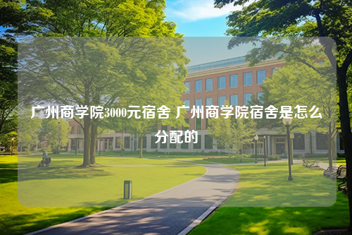 广州商学院3000元宿舍 广州商学院宿舍是怎么分配的