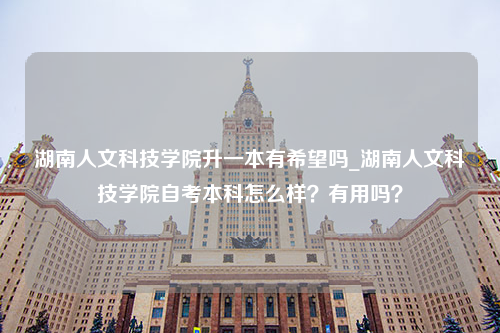 湖南人文科技学院升一本有希望吗_湖南人文科技学院自考本科怎么样？有用吗？