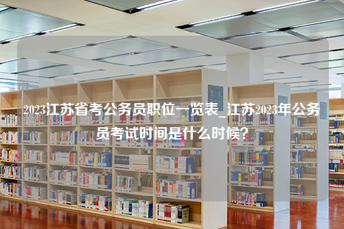 2023江苏省考公务员职位一览表_江苏2023年公务员考试时间是什么时候？