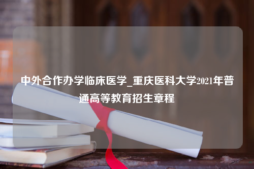 中外合作办学临床医学_重庆医科大学2021年普通高等教育招生章程