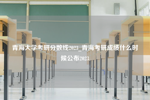 青海大学考研分数线2023_青海考研成绩什么时候公布2023