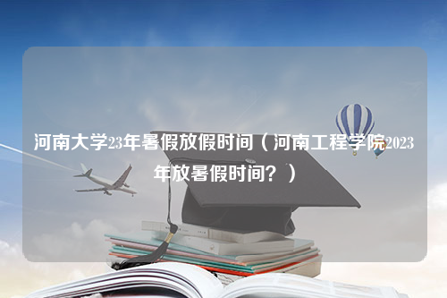 河南大学23年暑假放假时间（河南工程学院2023年放暑假时间？）