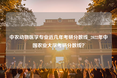 中农动物医学专业近几年考研分数线_2022年中国农业大学考研分数线？
