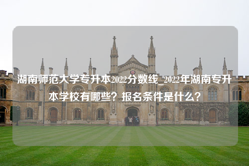 湖南师范大学专升本2022分数线_2022年湖南专升本学校有哪些？报名条件是什么？