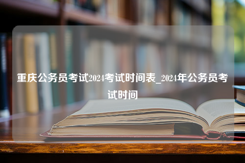 重庆公务员考试2024考试时间表_2024年公务员考试时间
