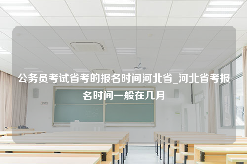 公务员考试省考的报名时间河北省_河北省考报名时间一般在几月