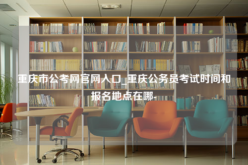 重庆市公考网官网入口_重庆公务员考试时间和报名地点在哪-