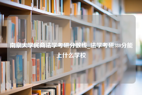 南京大学民商法学考研分数线_法学考研380分能上什么学校