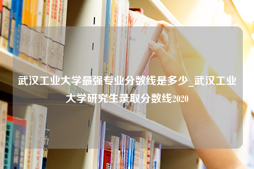 武汉工业大学最强专业分数线是多少_武汉工业大学研究生录取分数线2020