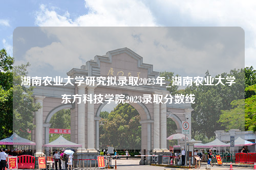 湖南农业大学研究拟录取2023年_湖南农业大学东方科技学院2023录取分数线