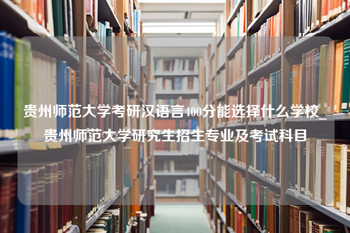 贵州师范大学考研汉语言400分能选择什么学校_贵州师范大学研究生招生专业及考试科目