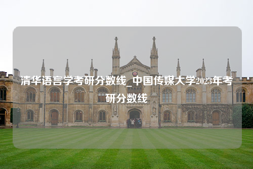 清华语言学考研分数线_中国传媒大学2023年考研分数线