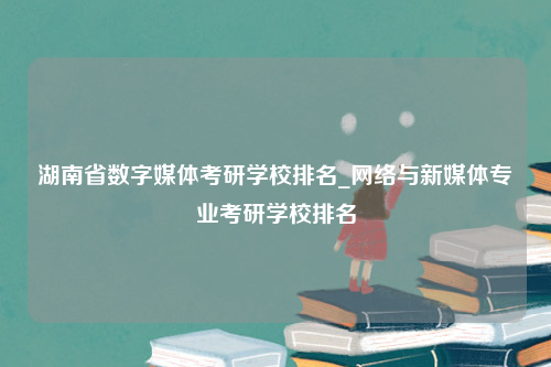 湖南省数字媒体考研学校排名_网络与新媒体专业考研学校排名