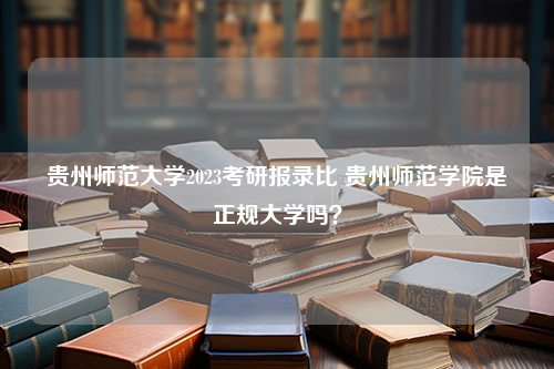 贵州师范大学2023考研报录比 贵州师范学院是正规大学吗？