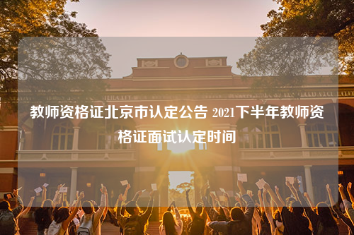 教师资格证北京市认定公告 2021下半年教师资格证面试认定时间