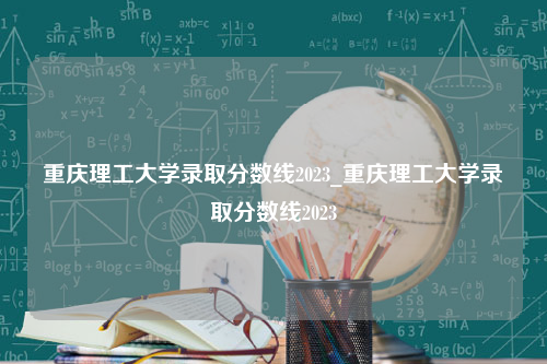 重庆理工大学录取分数线2023_重庆理工大学录取分数线2023