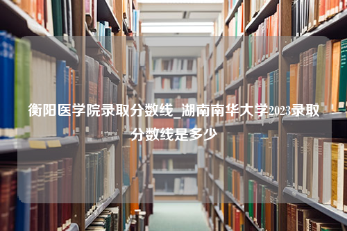 衡阳医学院录取分数线_湖南南华大学2023录取分数线是多少