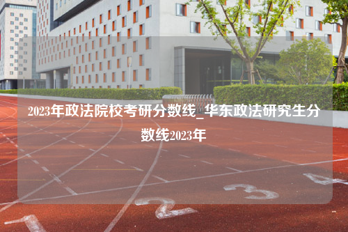 2023年政法院校考研分数线_华东政法研究生分数线2023年